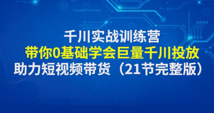 千川实战训练营：带你0基础学会巨量千川投放，助力短视频带货（21节完整)