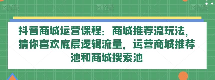 抖音商城运营课程：商城推荐流玩法，猜你喜欢底层逻辑流量，运营商城推荐池和商城搜索池