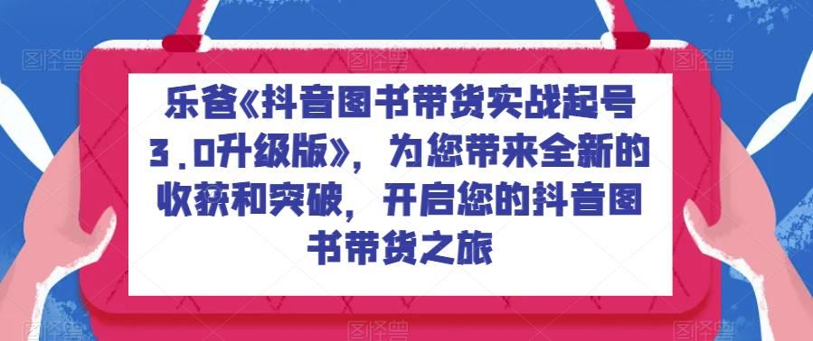 乐爸《抖音图书带货实战起号3.0升级版》，为您带来全新的收获和突破，开启您的抖音图书带货之旅