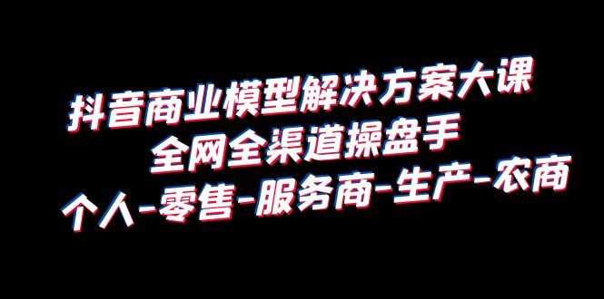 抖音商业模型解决方案大课全网全渠道操盘手个人-零售-服务商-生产-农商