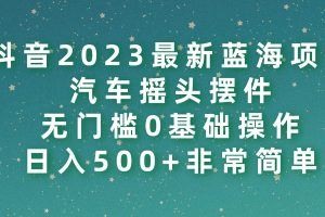 抖音2023最新蓝海项目，汽车摇头摆件，无门槛0基础操作，日入500+非常简单